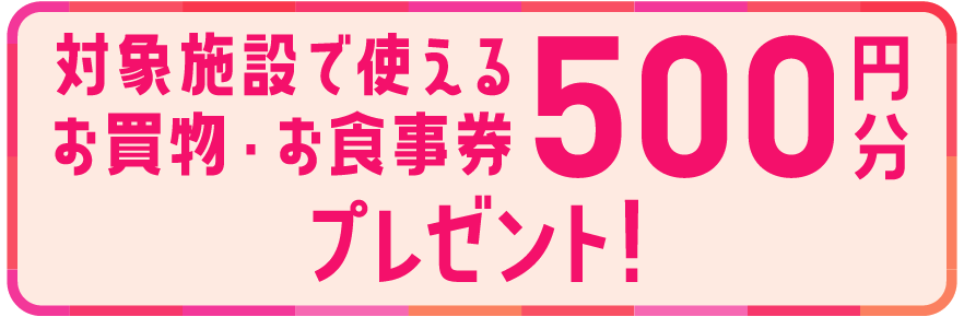 対象施設で使えるお買物・お食事券500円分プレゼント！