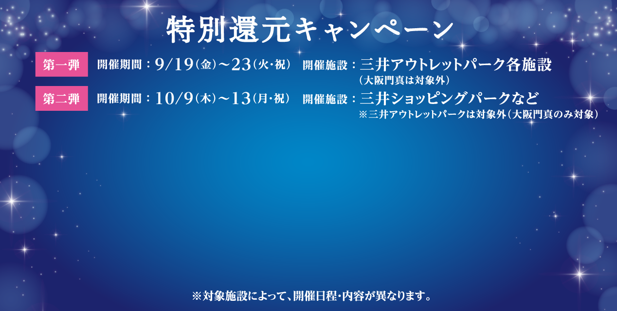 特別還元キャンペーン 第一弾 開催期間:9/19(金) ～ 9/23(火・祝)、開催施設:三井アウトレットパーク各施設（大阪門真は対象外）。第二弾 開催期間:Commingsoon 開催施設:三井ショッピングパークなど※三井アウトレットパークは対象外（大阪門真のみ対象）