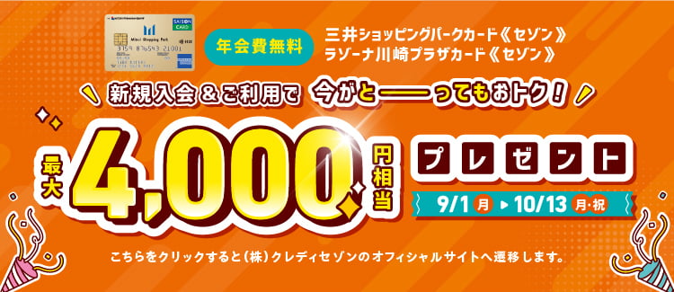 年会費無料！三井ショッピングパークカード《セゾン》、ラゾーナ川崎プラザカード《セゾン》 新規入会&ご利用で今がとーってもおトク！最大4,000円相当プレゼント 9/1（月）から10/13（月・祝）まで。こちらをクリックすると（株）クレディセゾンのオフィシャルサイトへ遷移します。