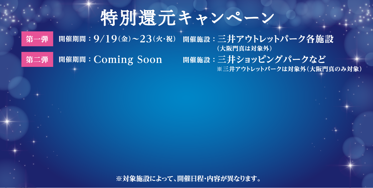 特別還元キャンペーン 第一弾 開催期間:9/19(金) ～ 9/23(火・祝)、開催施設:三井アウトレットパーク各施設（大阪門真は対象外）。第二弾 開催期間:Commingsoon 開催施設:三井ショッピングパークなど※三井アウトレットパークは対象外（大阪門真のみ対象）