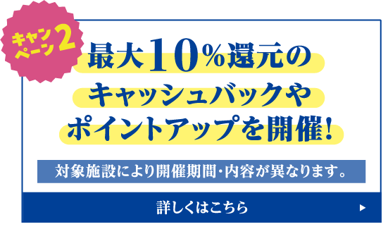 キャンペーン2 最大10%還元のキャッシュバックやポイントアップを開催 ※対象施設により開催期間・内容が異なります。詳しくはこちら
