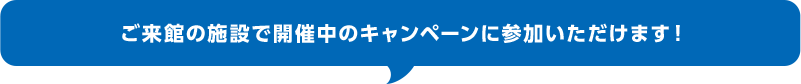 ご来館の施設で開催中のキャンペーンに参加いただけます！