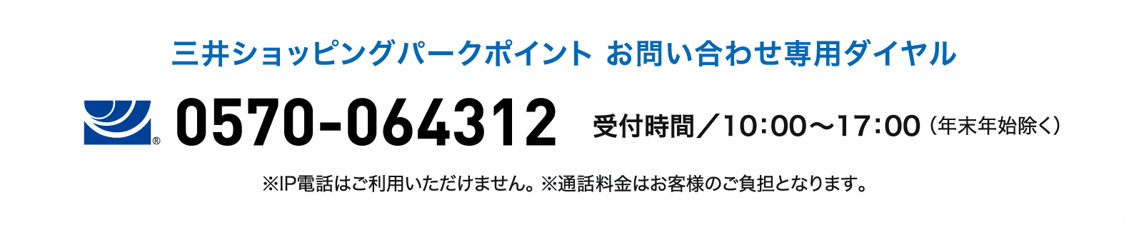 三井ショッピングパークポイント お問い合わせ専用ダイヤル 0570-064312 受付時間／10：00～17：00 （年末年始除く） ※IP電話はご利用いただけません。 ※通話料金はお客様のご負担となります。