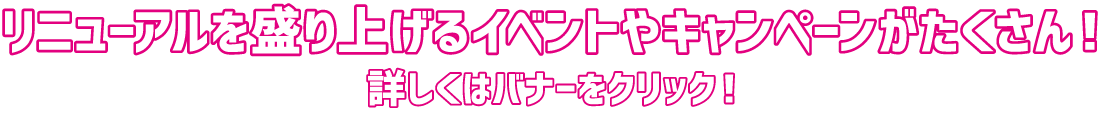 リニューアルを盛り上げるイベントやキャンペーンがたくさん！ 詳しくはバナーをクリック！