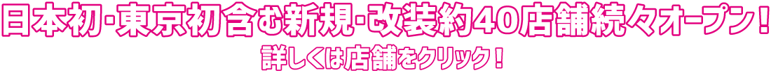 日本初・東京初含む新規・改装約40店舗続々オープン！ 詳しくは店舗をクリック！