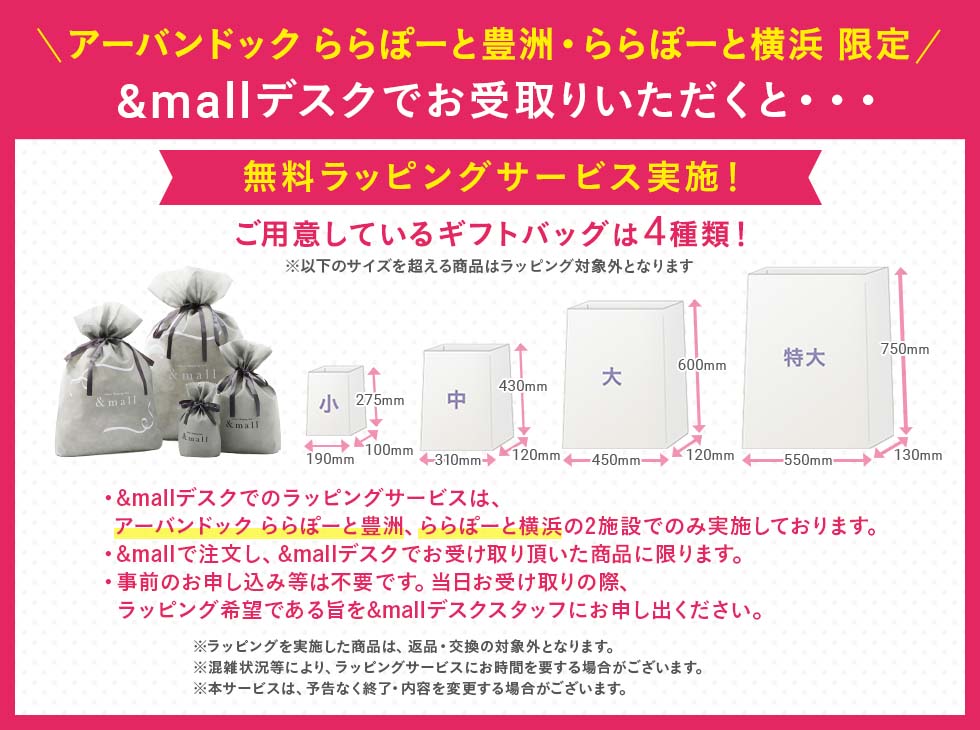 ＼アーバンドックららぽーと豊洲・ららぽーと横浜 限定／ &mallデスクでお受け取り頂くと・・・無料ラッピングサービス実施！　ご用意しているギフトバッグは4種類！※以下のサイズを超える商品はラッピング対象外となります。　・&mallデスクでのラッピングサービスは、アーバンドック ららぽーと豊洲、ららぽーと横浜の2施設でのみ実施しております。　・&mallで注文し、&mallデスクでお受取り頂いた商品に限ります。　・事前のお申し込みなどは不要です。当日お受け取りの際、ラッピング希望である旨を&mallデスクスタッフにお申し出ください。