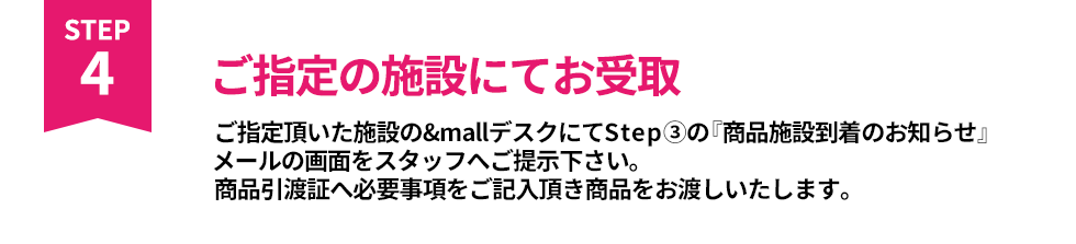 ご指定の施設にてお受取 ご指定頂いた施設の&mallデスクにてStep③の『商品施設到着のお知らせ』メールの画面をスタッフへご提示下さい。商品引換証へ必要事項をご記入頂き商品をお渡しいたします。