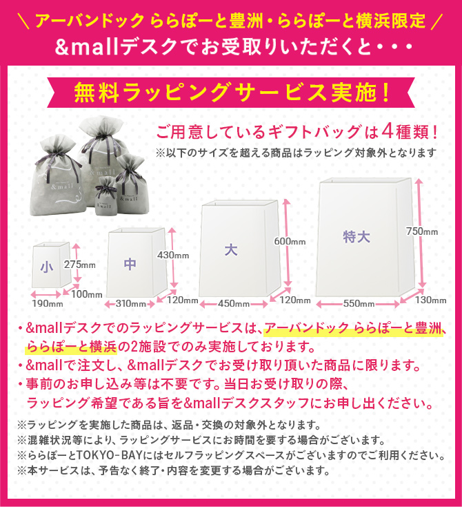 ＼アーバンドックららぽーと豊洲・ららぽーと横浜 限定／ &mallデスクでお受け取り頂くと・・・無料ラッピングサービス実施！　ご用意しているギフトバッグは4種類！※以下のサイズを超える商品はラッピング対象外となります。　・&mallデスクでのラッピングサービスは、アーバンドック ららぽーと豊洲、ららぽーと横浜の2施設でのみ実施しております。　・&mallで注文し、&mallデスクでお受取り頂いた商品に限ります。　・事前のお申し込みなどは不要です。当日お受け取りの際、ラッピング希望である旨を&mallデスクスタッフにお申し出ください。