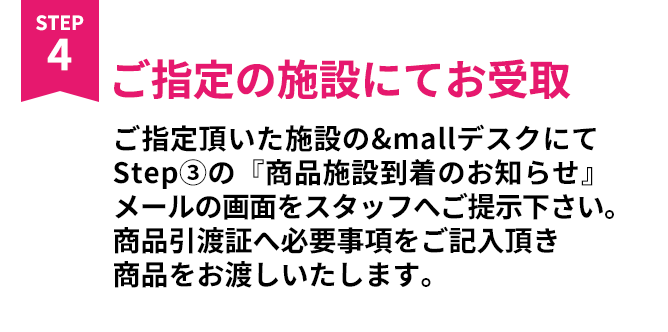 ご指定の施設にてお受取 ご指定頂いた施設の&mallデスクにてStep③の『商品施設到着のお知らせ』メールの画面をスタッフへご提示下さい。商品引換証へ必要事項をご記入頂き商品をお渡しいたします。