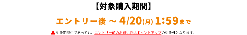 【対象購入期間】エントリー後～4/20(月)1:59まで対象期間中であっても、エントリー前のお買い物はポイントアップの対象外となります。