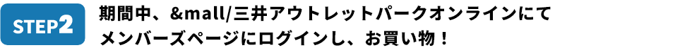 STEP2 期間中、&mall/三井アウトレットパークオンラインにて メンバーズページにログインし、お買い物！