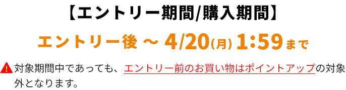 【対象購入期間】エントリー後～4/20(月)1:59まで対象期間中であっても、エントリー前のお買い物はポイントアップの対象外となります。