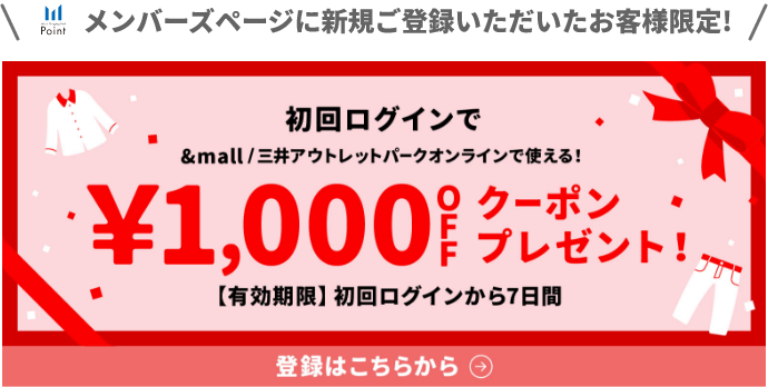 メンバーズページに新規ご登録いただいたお客様限定! 初回ログインで&mall/三井アウトレットパークオンラインで使える！&yen;1,000OFFクーポンプレゼント!【有効期限】初回ログインから7日間 登録はこちらから