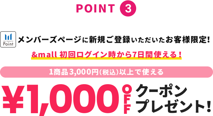 point3 メンバーズページに新規ご登録いただいたお客様限定！ &mall初回ログイン時から！1商品3,000円(税込)以上で使える ¥1,000OFFクーポンプレゼント！