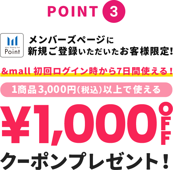 point3 メンバーズページに新規ご登録いただいたお客様限定！ &mall初回ログイン時から7日間使える！1商品3,000円(税込)以上で使える ¥1,000OFFクーポンプレゼント！