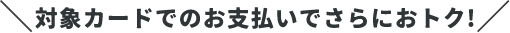 対象カードでのお支払いでさらにおトク