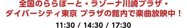 全国のららぽーと・ラゾーナ川崎プラザ・ダイバーシティ東京プラザの館内で楽曲放映中！ 11:30 / 14:30 / 17:30 ※事前予告なく時間変更の可能性がございます。