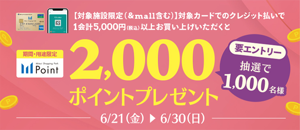 【対象施設限定（&mall含む）】対象カードでのクレジット払いで1会計5,000円(税込)以上お買い上げいただくと 2,000ポイントプレゼント 要エントリー抽選で1,000名様 6/21(金)→6/30(日)