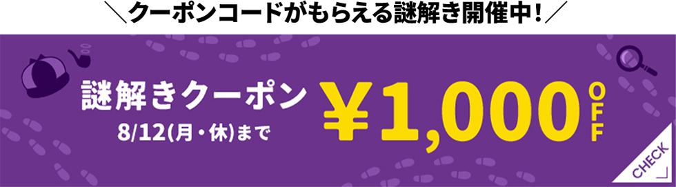 クーポンコードがもらえる謎解き開催中! 謎解きクーポン ¥1,000OFF 8/12(月・休)まで CHECK