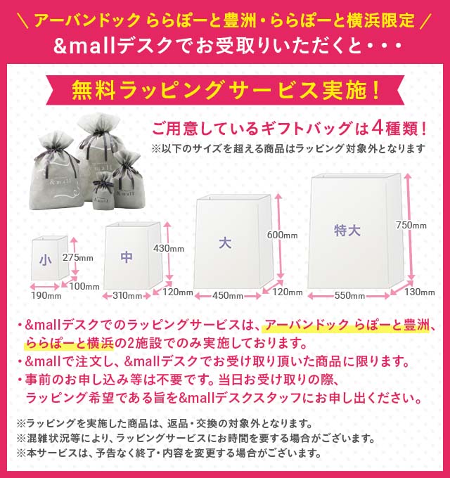 ＼アーバンドックららぽーと豊洲・ららぽーと横浜 限定／ &mallデスクでお受け取り頂くと・・・無料ラッピングサービス実施！　ご用意しているギフトバッグは4種類！※以下のサイズを超える商品はラッピング対象外となります。　・&mallデスクでのラッピングサービスは、アーバンドック ららぽーと豊洲、ららぽーと横浜の2施設でのみ実施しております。　・&mallで注文し、&mallデスクでお受取り頂いた商品に限ります。　・事前のお申し込みなどは不要です。当日お受け取りの際、ラッピング希望である旨を&mallデスクスタッフにお申し出ください。