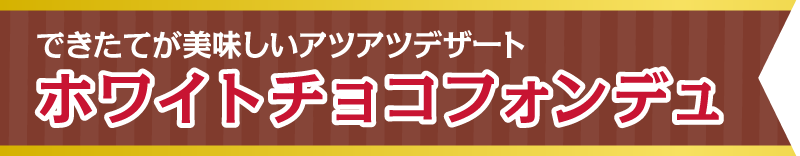 できたてが美味しいアツアツデザート　ホワイトチョコフォンデュ