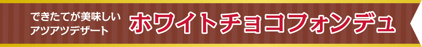 できたてが美味しいアツアツデザート　ホワイトチョコフォンデュ
