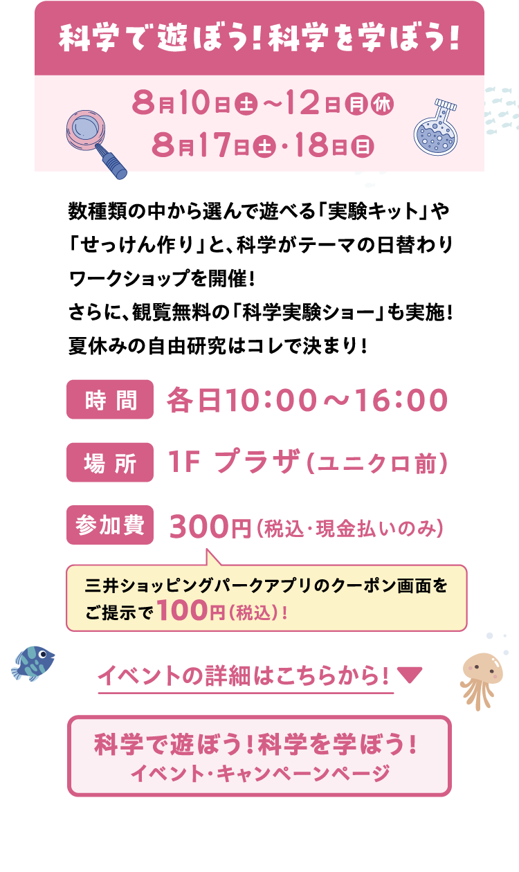 科学で遊ぼう！科学を学ぼう！ | 8月10日（土）〜12日（月 休）　 8月17日（土）・18日（日） | 数種類の中から選んで遊べる「実験キット」や「せっけん作り」と、科学がテーマの日替わりワークショップを開催！さらに、観覧無料の「科学実験ショー」も実施！夏休みの自由研究はコレで決まり！ | 三井ショッピングパークアプリのクーポン画面をご提示で100円（税込）！