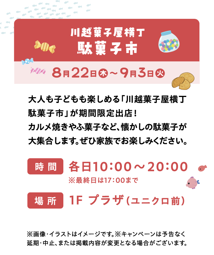 川越菓子屋横丁駄菓子市 | 8月22日（木）〜9月3日（火） | 大人も子どもも楽しめる「川越菓子屋横丁駄菓子市」が期間限定出店！カルメ焼きやふ菓子など、懐かしの駄菓子が大集合します。ぜひ家族でお楽しみください。 | ※画像・イラストはイメージです。※キャンペーンは予告なく延期・中止、または掲載内容が変更となる場合がございます。