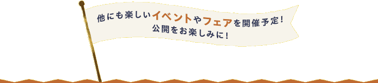 他にも楽しいイベントやフェアを開催予定！公開をお楽しみに！