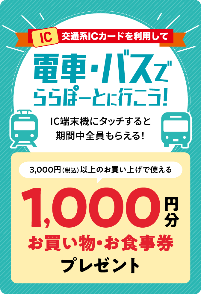 交通系ICカードを利用して電車・バスでららぽーとに行こう！ IC端末機にタッチすると期間中全員もらえる！ 3,000円（税込）以上のお買い上げで使える1,000円分お買い物・お食事券プレゼント