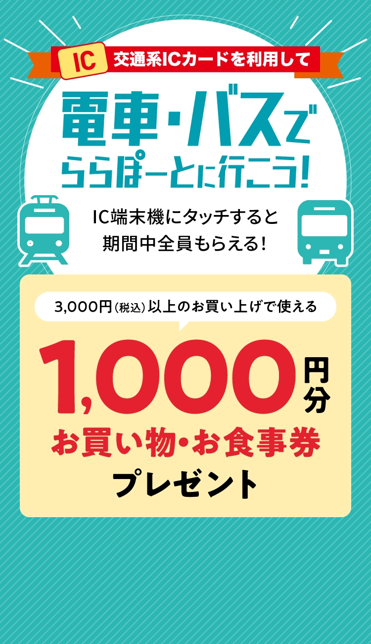 交通系ICカードを利用して電車・バスでららぽーとに行こう！ IC端末機にタッチすると期間中全員もらえる！ 3,000円（税込）以上のお買い上げで使える1,000円分お買い物・お食事券プレゼント