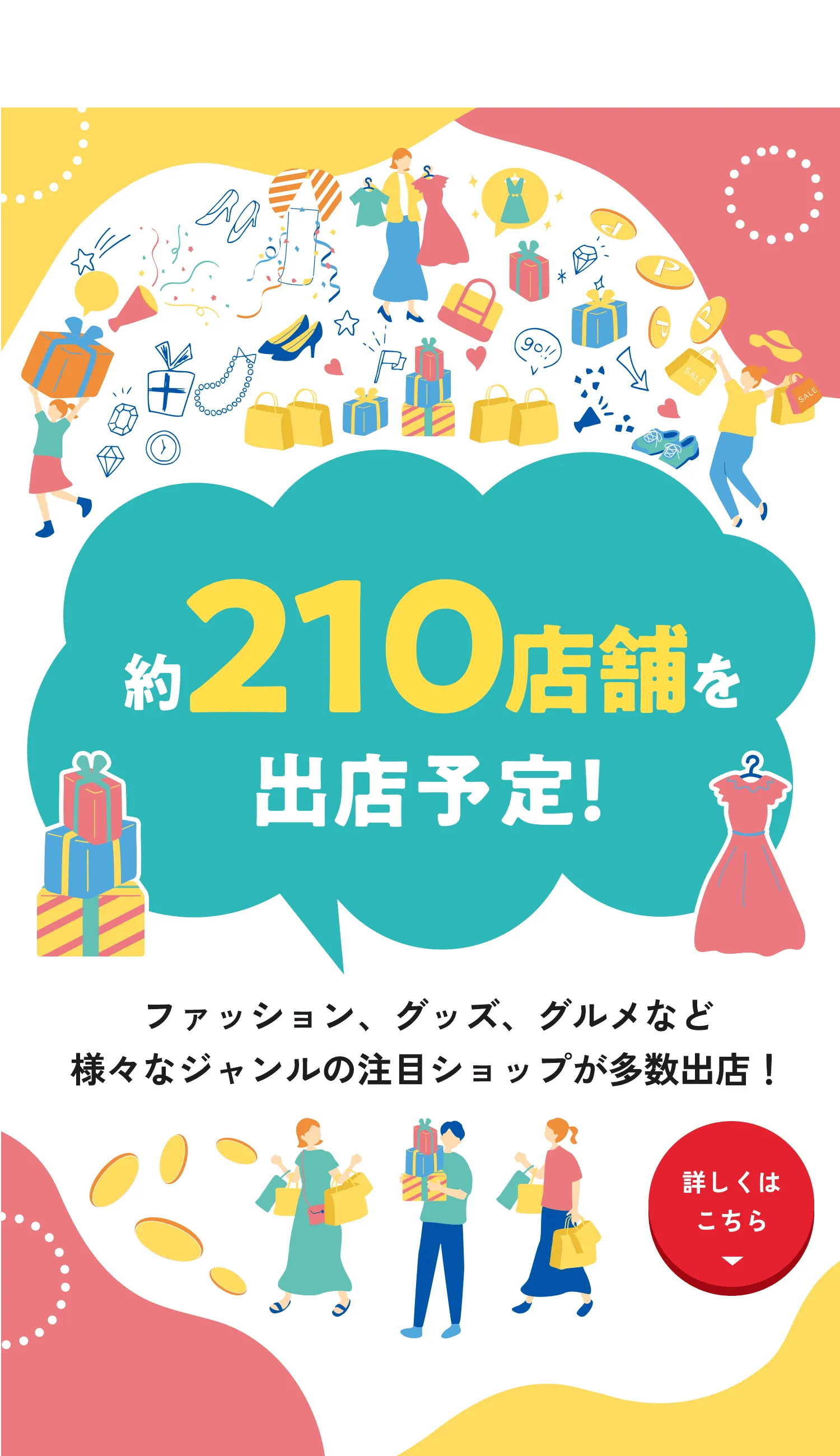 約210店舗を出店予定！ ファッション、グッズ、グルメなど様々なジャンルの注目ショップが多数出店！ 詳しくはこちら