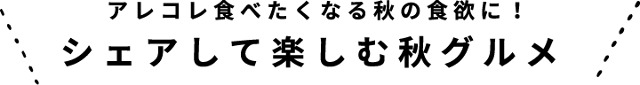 アレコレ食べたくなる秋の食欲に！
シェアして楽しむ秋グルメ 