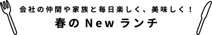 会社の仲間や家族と毎日楽しく、美味しく！春のNewランチ