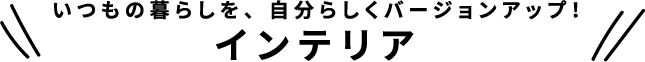 いつもの暮らしを、自分らしくバージョンアップ！インテリア