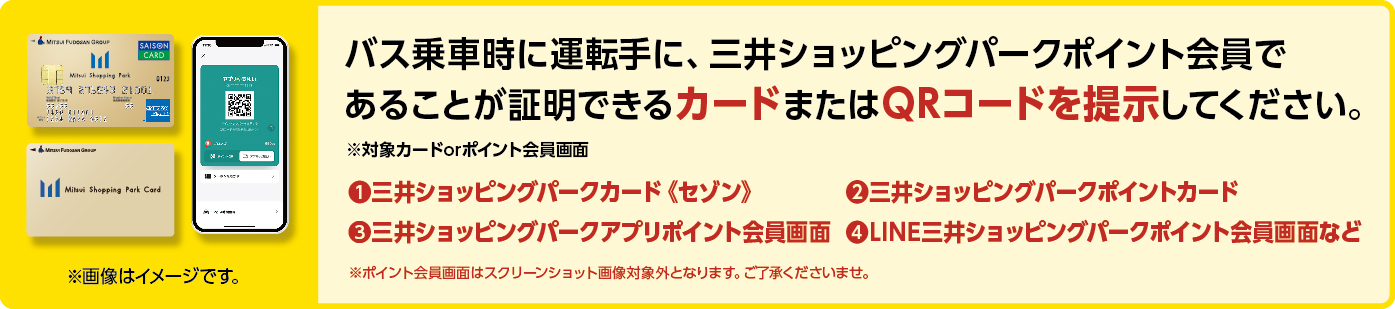 パス乗車時に運転手に、三井ショッピングパークポイント会員であることが証明できるカードまたはQRコードを提示してください。.1三井ショッピングパークカード《セゾン》.2三井ショッピングパークポイントカード.3三井ショッピングパークアプリポイント会員画面.4LINE三井ショッピングパークポイント会員画面など※ポイント会員画面はスクリーンショット画像対象外となリます。こ了承くださいませ。