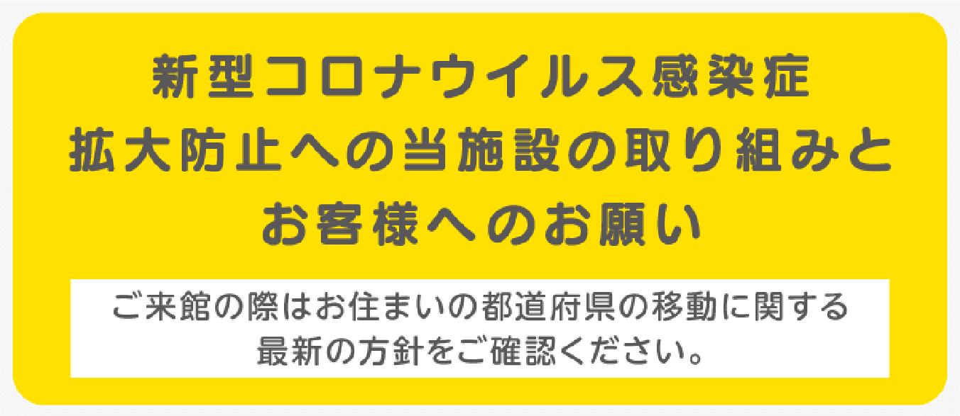新型コロナウイルス感染症拡大防止への当施設の取り組みとお客様へのお願い ご来館の際はお住まいの都道府県の移動に関する最新の方針をご確認ください。