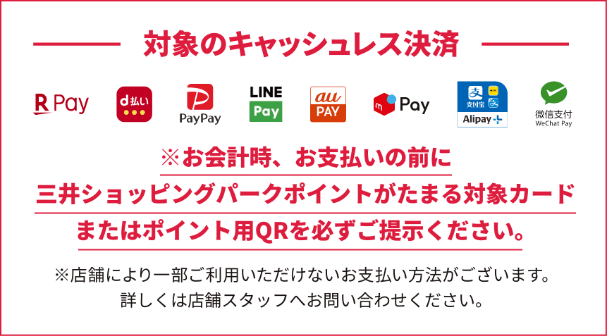 対象のキャッシュレス決済は、楽天ペイ、d払い、PayPay、LINEPay、au Pay、メルペイ、アリペイ、weChat Pay。※お会計時、お支払いの前に三井ショッピングパークポイントがたまる対象のカードまたはポイント用QRを必ずご提示ください。※店舗により一部ご利用いただけないお支払い方法がございます。詳しくは店舗スタッフへお問い合わせください。