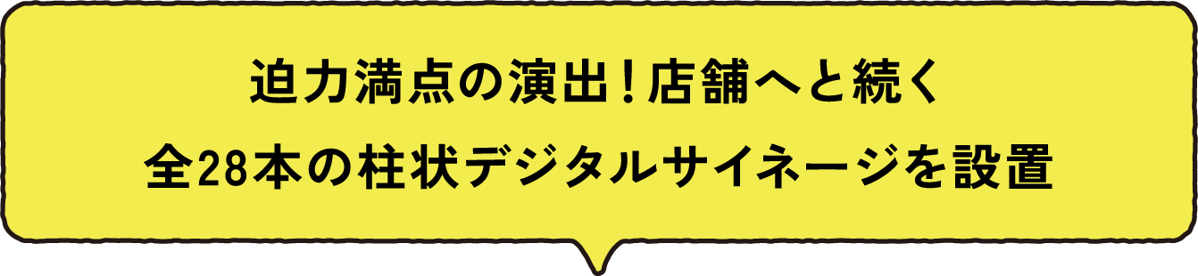 迫力満点の演出！店舗へと続く全28本の柱状デジタルサイネージを設置