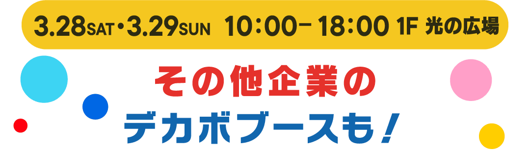 3.28(SAT)•3.29(SUN) 10:00-18:00 1F 光の広場　その他企業のデカボブースも！