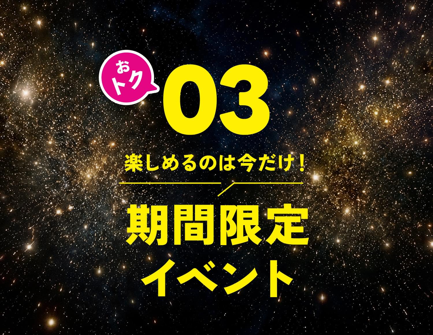 おトク03 楽しめるのは今だけ！期間限定イベント