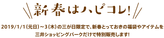 新春はハピコレ！　2019/1/1（元日）〜3（木）の三が日限定で、新春とっておきの福袋やアイテムを三井ショッピングパークだけで特別販売します！