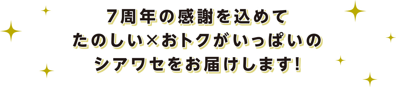 7周年の感謝を込めて たのしい×おトクがいっぱいのシアワセをお届けします！