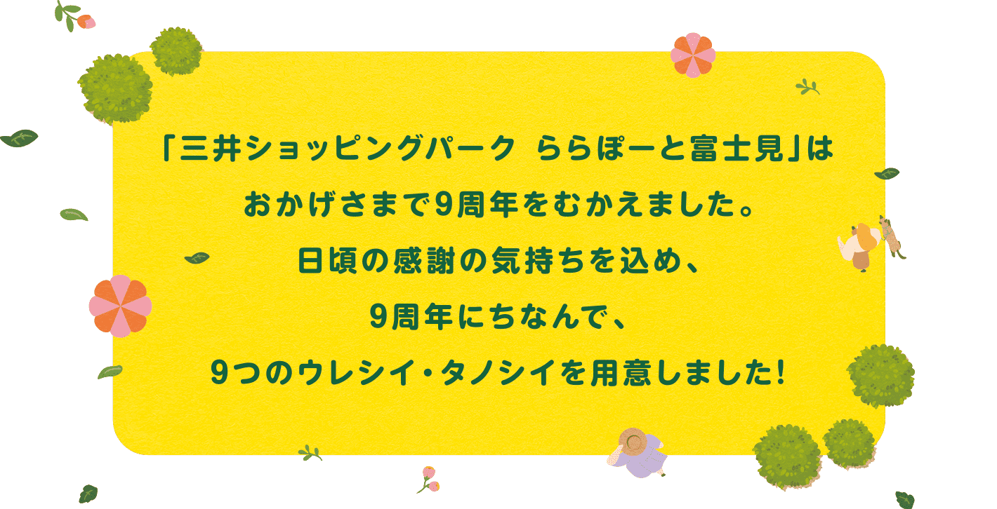 「三井ショッピングパーク ららぽーと富士見」はおかげさまで9周年をむかえました。日頃の感謝の気持ちを込め、9周年にちなんで、9つのウレシイ・タノシイを用意しました!