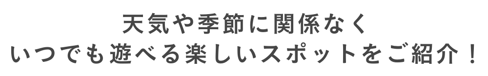 天気や季節に関係なくいつでも遊べる楽しいスポットをご紹介！