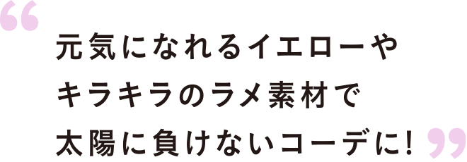 元気になれるイエローやキラキラのラメ素材で太陽に負けないコーデに!