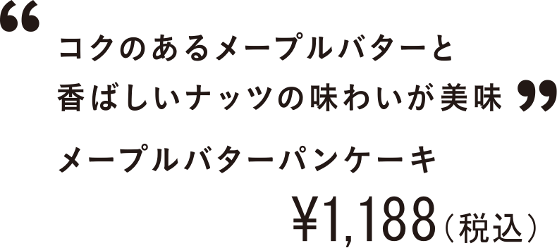 コクのあるメープルバターと香ばしいナッツの味わいが美味 メープルバターパンケーキ ￥1,188（税込）