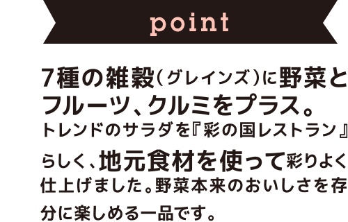 point 7種の雑穀（グレインズ）に野菜とフルーツ、クルミをプラス。トレンドのサラダを、『彩の国レストラン』らしく、地元食材を使って彩りよく仕上げました。野菜本来のおいしさを存分に楽しめる一品です。