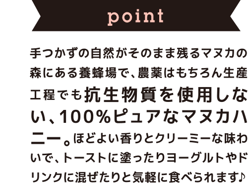 point 手つかずの自然がそのまま残るマヌカの森にある養蜂場で、農薬はもちろん生産工程でも抗生物質を使用しない、100%ピュアなマヌカハニー。ほどよい香りとクリーミーな味わいで、トーストに塗ったりヨーグルトやドリンクに混ぜたりと気軽に食べられます♪