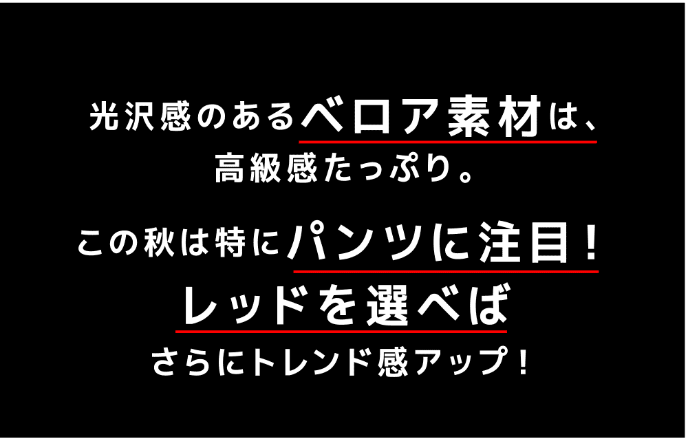 光沢感のあるベロア素材は、高級感たっぷり。この秋は特にパンツに注目！レッドを選べばさらにトレンド感アップ！